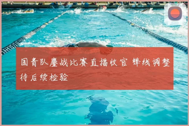 国青队鏖战比赛直播收官 锋线调整待后续检验