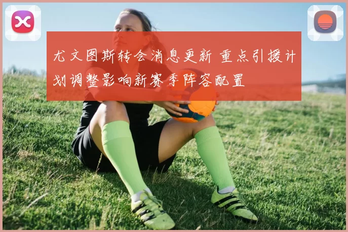 尤文图斯转会消息更新 重点引援计划调整影响新赛季阵容配置