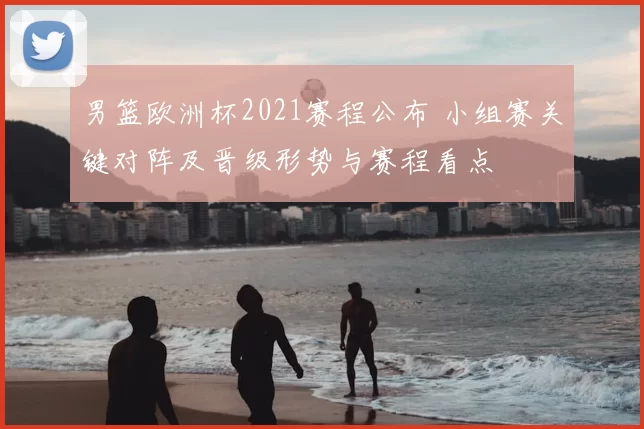 男篮欧洲杯2021赛程公布 小组赛关键对阵及晋级形势与赛程看点