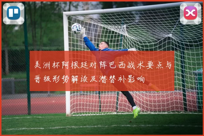 美洲杯阿根廷对阵巴西战术要点与晋级形势解读及潜替补影响