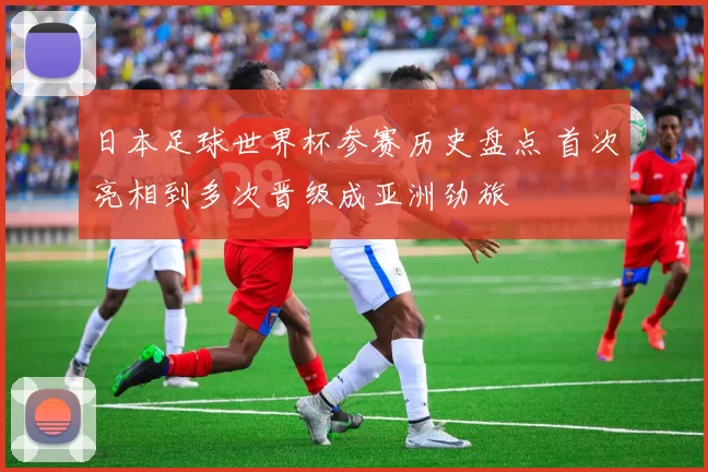 日本足球世界杯参赛历史盘点 首次亮相到多次晋级成亚洲劲旅