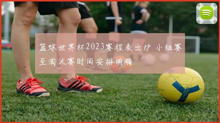 篮球世界杯2023赛程表出炉 小组赛至淘汰赛时间安排明确