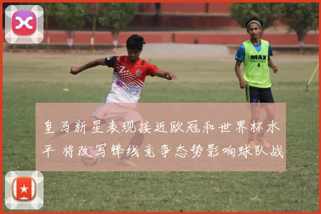皇马新星表现接近欧冠和世界杯水平 将改写锋线竞争态势影响球队战术与轮换