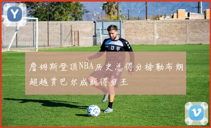 詹姆斯登顶NBA历史总得分榜勒布朗超越贾巴尔成新得分王