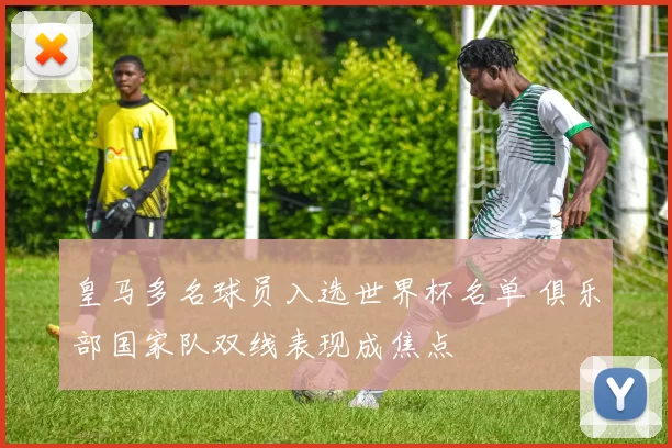 皇马多名球员入选世界杯名单 俱乐部国家队双线表现成焦点