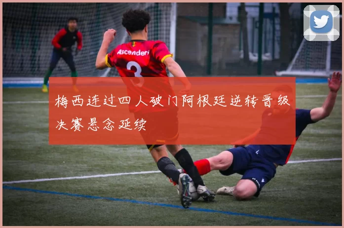 梅西连过四人破门阿根廷逆转晋级决赛悬念延续