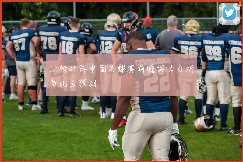 沙特对阵中国足球赛前瞻实力分析与比分预测