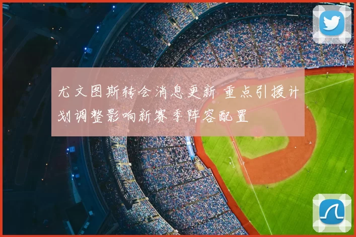 尤文图斯转会消息更新 重点引援计划调整影响新赛季阵容配置