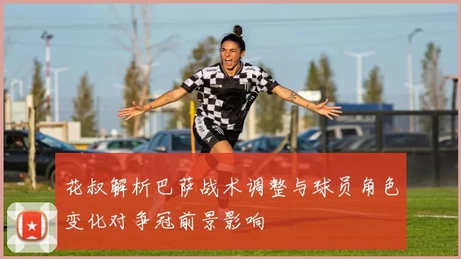 花叔解析巴萨战术调整与球员角色变化对争冠前景影响