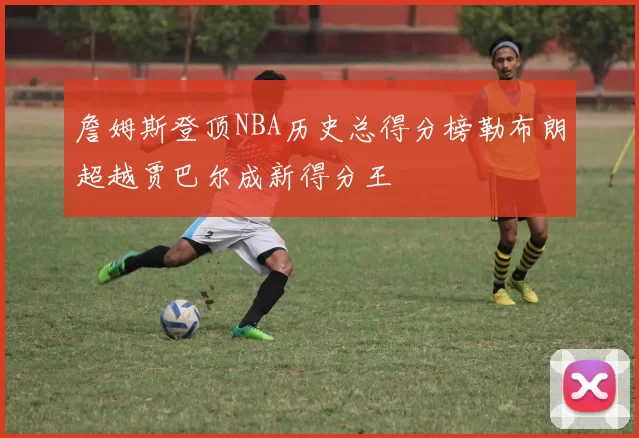 詹姆斯登顶NBA历史总得分榜勒布朗超越贾巴尔成新得分王