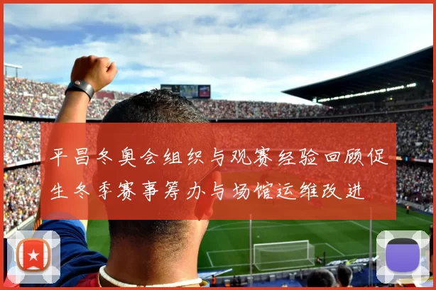 平昌冬奥会组织与观赛经验回顾促生冬季赛事筹办与场馆运维改进