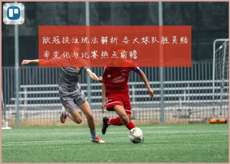 欧冠投注玩法解析 各大球队胜负赔率变化与比赛热点前瞻