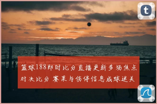 篮球188即时比分直播更新多场焦点对决比分 赛果与伤停信息成球迷关注重点