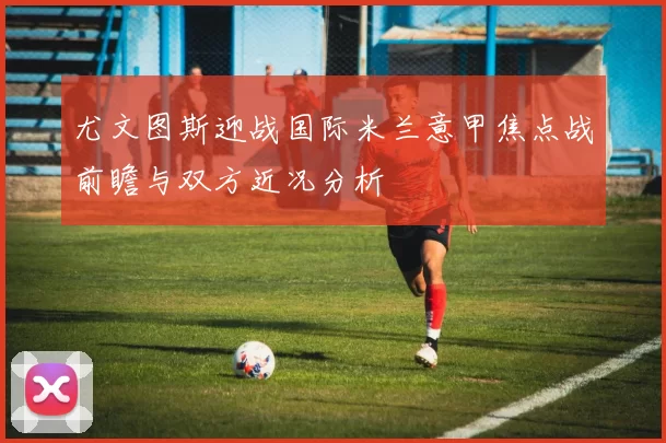 尤文图斯迎战国际米兰意甲焦点战前瞻与双方近况分析