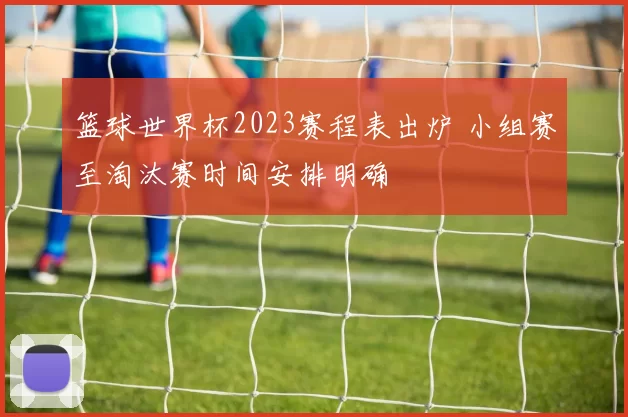 篮球世界杯2023赛程表出炉 小组赛至淘汰赛时间安排明确