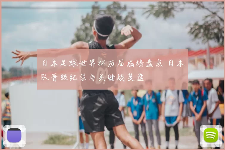 日本足球世界杯历届成绩盘点 日本队晋级纪录与关键战复盘