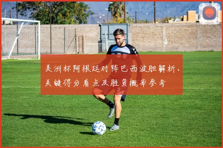 美洲杯阿根廷对阵巴西波胆解析、关键得分看点及胜负概率参考