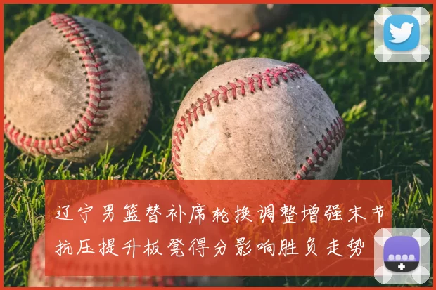 辽宁男篮替补席轮换调整增强末节抗压提升板凳得分影响胜负走势