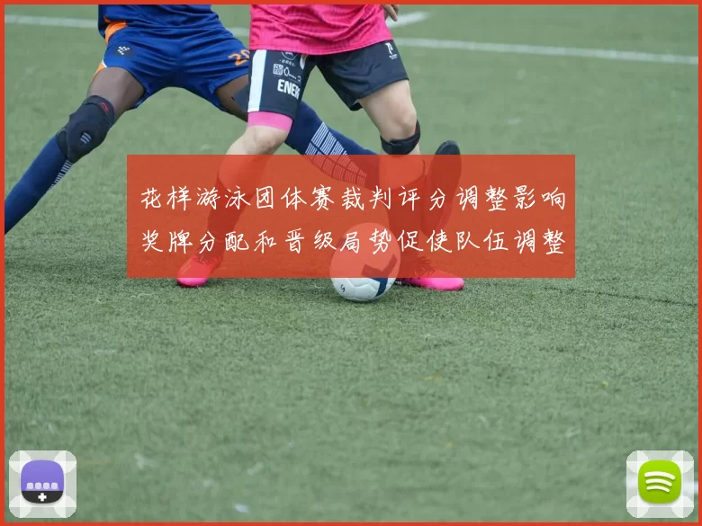 花样游泳团体赛裁判评分调整影响奖牌分配和晋级局势促使队伍调整阵容