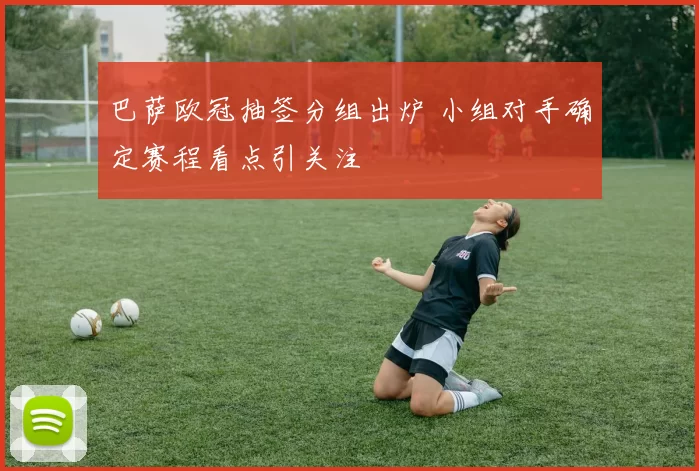 巴萨欧冠抽签分组出炉 小组对手确定赛程看点引关注