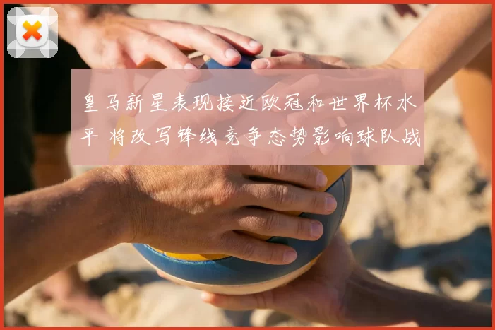 皇马新星表现接近欧冠和世界杯水平 将改写锋线竞争态势影响球队战术与轮换