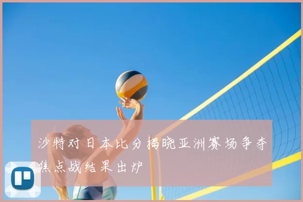 沙特对日本比分揭晓亚洲赛场争夺焦点战结果出炉