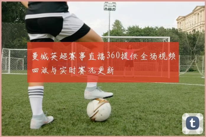 曼城英超赛事直播360提供全场视频回放与实时赛况更新