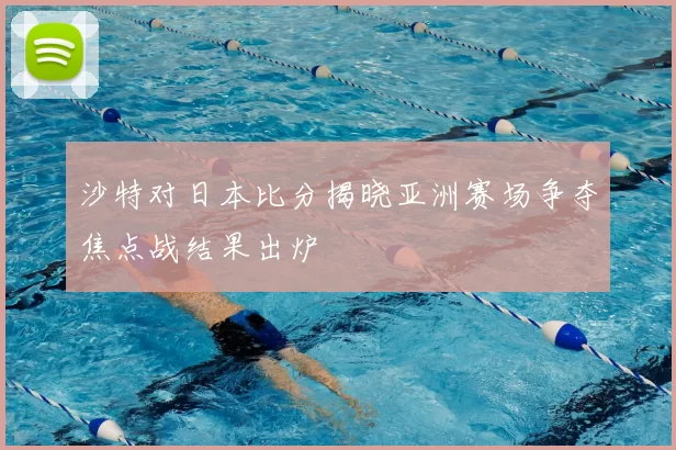 沙特对日本比分揭晓亚洲赛场争夺焦点战结果出炉