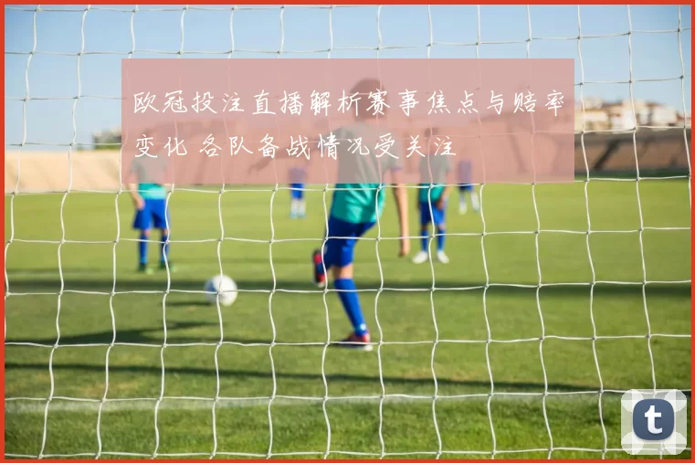 欧冠投注直播解析赛事焦点与赔率变化 各队备战情况受关注