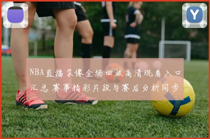 NBA直播录像全场回放高清观看入口汇总 赛事精彩片段与赛后分析同步更新