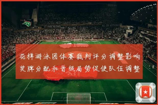 花样游泳团体赛裁判评分调整影响奖牌分配和晋级局势促使队伍调整阵容