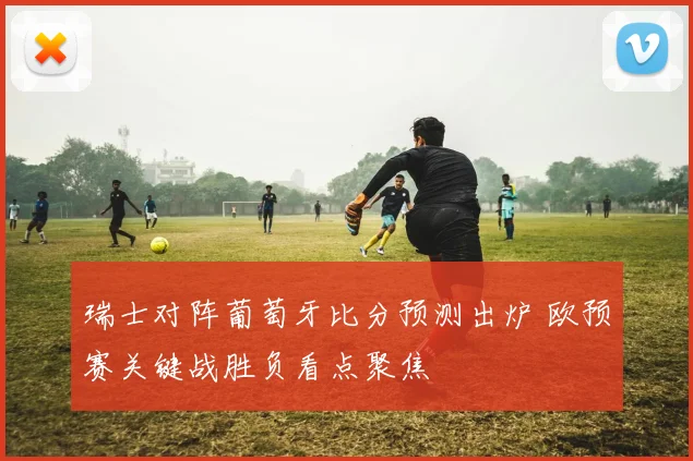 瑞士对阵葡萄牙比分预测出炉 欧预赛关键战胜负看点聚焦