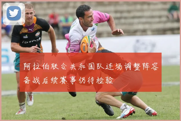 阿拉伯联合共和国队连场调整阵容备战后续赛事仍待检验