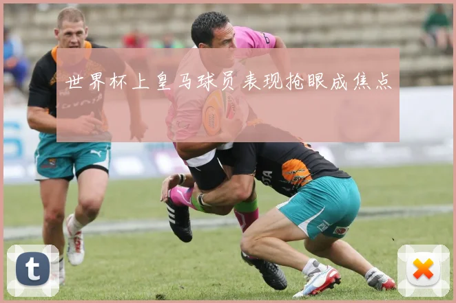 世界杯上皇马球员表现抢眼成焦点